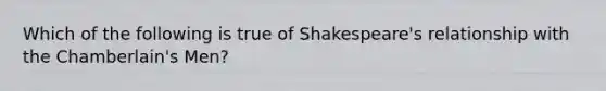 Which of the following is true of Shakespeare's relationship with the Chamberlain's Men?