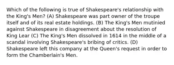 Which of the following is true of Shakespeare's relationship with the King's Men? (A) Shakespeare was part owner of the troupe itself and of its real estate holdings. (B) The King's Men mutinied against Shakespeare in disagreement about the resolution of King Lear (C) The King's Men dissolved in 1614 in the middle of a scandal involving Shakespeare's bribing of critics. (D) Shakespeare left this company at the Queen's request in order to form the Chamberlain's Men.