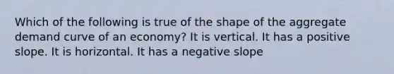 Which of the following is true of the shape of the aggregate demand curve of an economy? It is vertical. It has a positive slope. It is horizontal. It has a negative slope