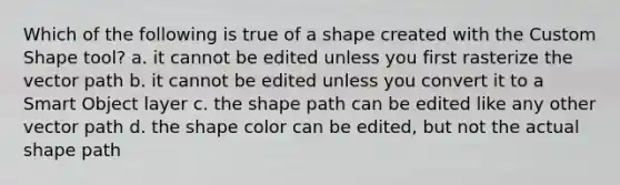 Which of the following is true of a shape created with the Custom Shape tool? a. it cannot be edited unless you first rasterize the vector path b. it cannot be edited unless you convert it to a Smart Object layer c. the shape path can be edited like any other vector path d. the shape color can be edited, but not the actual shape path