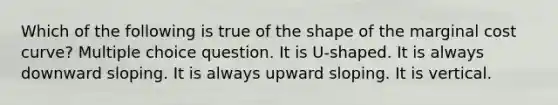 Which of the following is true of the shape of the marginal cost curve? Multiple choice question. It is U-shaped. It is always downward sloping. It is always upward sloping. It is vertical.