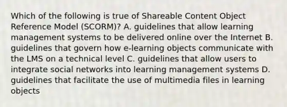 Which of the following is true of Shareable Content Object Reference Model (SCORM)? A. guidelines that allow learning management systems to be delivered online over the Internet B. guidelines that govern how e-learning objects communicate with the LMS on a technical level C. guidelines that allow users to integrate social networks into learning management systems D. guidelines that facilitate the use of multimedia files in learning objects