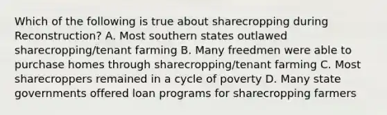 Which of the following is true about sharecropping during Reconstruction? A. Most southern states outlawed sharecropping/tenant farming B. Many freedmen were able to purchase homes through sharecropping/tenant farming C. Most sharecroppers remained in a cycle of poverty D. Many state governments offered loan programs for sharecropping farmers