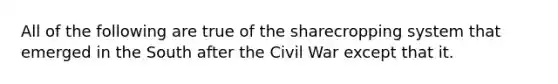 All of the following are true of the sharecropping system that emerged in the South after the Civil War except that it.