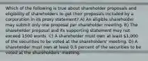 Which of the following is true about shareholder proposals and eligibility of shareholders to get their proposals included by a corporation in its proxy statement? A) An eligible shareholder may submit only one proposal per shareholder meeting. B) The shareholder proposal and its supporting statement may not exceed 1500 words. C) A shareholder must own at least 1,000 of the securities to be voted at the shareholders' meeting. D) A shareholder must own at least 0.5 percent of the securities to be voted at the shareholders' meeting.