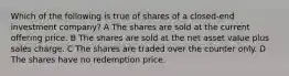 Which of the following is true of shares of a closed-end investment company? A The shares are sold at the current offering price. B The shares are sold at the net asset value plus sales charge. C The shares are traded over the counter only. D The shares have no redemption price.