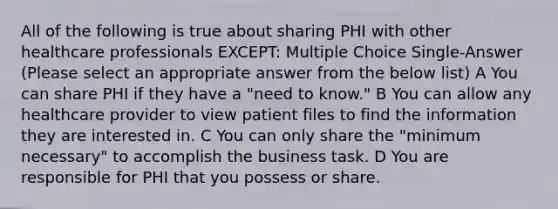 All of the following is true about sharing PHI with other healthcare professionals EXCEPT: Multiple Choice Single-Answer (Please select an appropriate answer from the below list) A You can share PHI if they have a "need to know." B You can allow any healthcare provider to view patient files to find the information they are interested in. C You can only share the "minimum necessary" to accomplish the business task. D You are responsible for PHI that you possess or share.