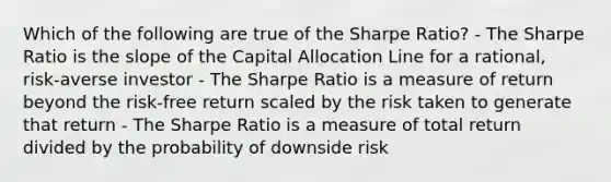 Which of the following are true of the Sharpe Ratio? - The Sharpe Ratio is the slope of the Capital Allocation Line for a rational, risk-averse investor - The Sharpe Ratio is a measure of return beyond the risk-free return scaled by the risk taken to generate that return - The Sharpe Ratio is a measure of total return divided by the probability of downside risk