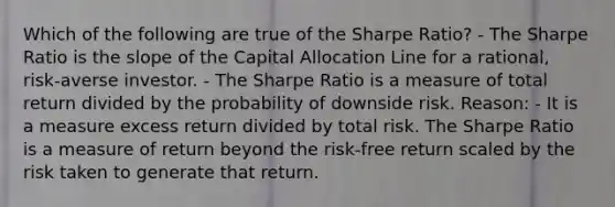 Which of the following are true of the Sharpe Ratio? - The Sharpe Ratio is the slope of the Capital Allocation Line for a rational, risk-averse investor. - The Sharpe Ratio is a measure of total return divided by the probability of downside risk. Reason: - It is a measure excess return divided by total risk. The Sharpe Ratio is a measure of return beyond the risk-free return scaled by the risk taken to generate that return.