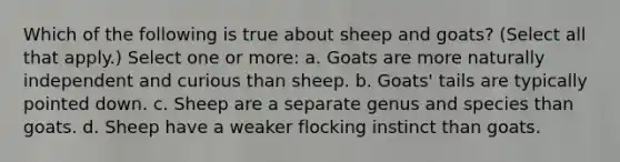 Which of the following is true about sheep and goats? (Select all that apply.) Select one or more: a. Goats are more naturally independent and curious than sheep. b. Goats' tails are typically pointed down. c. Sheep are a separate genus and species than goats. d. Sheep have a weaker flocking instinct than goats.