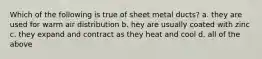 Which of the following is true of sheet metal ducts? a. they are used for warm air distribution b. hey are usually coated with zinc c. they expand and contract as they heat and cool d. all of the above