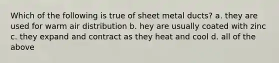 Which of the following is true of sheet metal ducts? a. they are used for warm air distribution b. hey are usually coated with zinc c. they expand and contract as they heat and cool d. all of the above