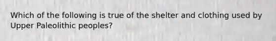 Which of the following is true of the shelter and clothing used by Upper Paleolithic peoples?