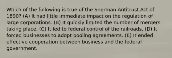 ​Which of the following is true of the Sherman Antitrust Act of 1890? (A) It had little immediate impact on the regulation of large corporations. (B) It quickly limited the number of mergers taking place. (C) It led to federal control of the railroads. (D) It forced businesses to adopt pooling agreements. (E) It ended effective cooperation between business and the federal government.