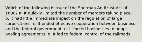 Which of the following is true of the Sherman Antitrust Act of 1890? a. It quickly limited the number of mergers taking place. b. It had little immediate impact on the regulation of large corporations. c. It ended effective cooperation between business and the federal government. d. It forced businesses to adopt pooling agreements. e. It led to federal control of <a href='https://www.questionai.com/knowledge/kHN5WIW80T-the-railroads' class='anchor-knowledge'>the railroads</a>.