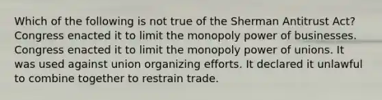 Which of the following is not true of the Sherman Antitrust Act? Congress enacted it to limit the monopoly power of businesses. Congress enacted it to limit the monopoly power of unions. It was used against union organizing efforts. It declared it unlawful to combine together to restrain trade.