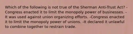 Which of the following is not true of the Sherman Anti-Trust Act? -Congress enacted it to limit the monopoly power of businesses. -It was used against union organizing efforts. -Congress enacted it to limit the monopoly power of unions. -It declared it unlawful to combine together to restrain trade.