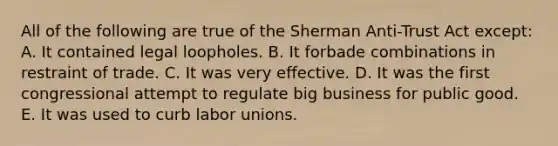 All of the following are true of the Sherman Anti-Trust Act except: A. It contained legal loopholes. B. It forbade combinations in restraint of trade. C. It was very effective. D. It was the first congressional attempt to regulate big business for public good. E. It was used to curb labor unions.