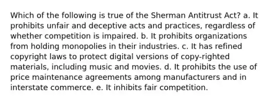 Which of the following is true of the Sherman Antitrust Act? a. It prohibits unfair and deceptive acts and practices, regardless of whether competition is impaired. b. It prohibits organizations from holding monopolies in their industries. c. It has refined copyright laws to protect digital versions of copy-righted materials, including music and movies. d. It prohibits the use of price maintenance agreements among manufacturers and in interstate commerce. e. It inhibits fair competition.