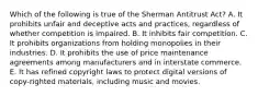 Which of the following is true of the Sherman Antitrust Act? A. It prohibits unfair and deceptive acts and practices, regardless of whether competition is impaired. B. It inhibits fair competition. C. It prohibits organizations from holding monopolies in their industries. D. It prohibits the use of price maintenance agreements among manufacturers and in interstate commerce. E. It has refined copyright laws to protect digital versions of copy-righted materials, including music and movies.