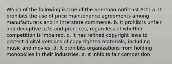 Which of the following is true of the Sherman Antitrust Act? a. It prohibits the use of price maintenance agreements among manufacturers and in interstate commerce. b. It prohibits unfair and deceptive acts and practices, regardless of whether competition is impaired. c. It has refined copyright laws to protect digital versions of copy-righted materials, including music and movies. d. It prohibits organizations from holding monopolies in their industries. e. It inhibits fair competition