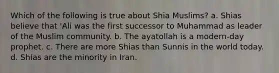 Which of the following is true about Shia Muslims? a. Shias believe that 'Ali was the first successor to Muhammad as leader of the Muslim community. b. The ayatollah is a modern-day prophet. c. There are more Shias than Sunnis in the world today. d. Shias are the minority in Iran.