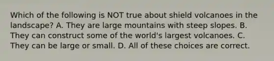 Which of the following is NOT true about shield volcanoes in the landscape? A. They are large mountains with steep slopes. B. They can construct some of the world's largest volcanoes. C. They can be large or small. D. All of these choices are correct.