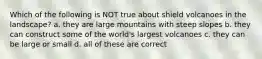 Which of the following is NOT true about shield volcanoes in the landscape? a. they are large mountains with steep slopes b. they can construct some of the world's largest volcanoes c. they can be large or small d. all of these are correct