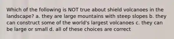 Which of the following is NOT true about shield volcanoes in the landscape? a. they are large mountains with steep slopes b. they can construct some of the world's largest volcanoes c. they can be large or small d. all of these choices are correct