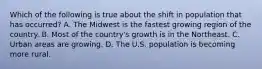 Which of the following is true about the shift in population that has occurred? A. The Midwest is the fastest growing region of the country. B. Most of the country's growth is in the Northeast. C. Urban areas are growing. D. The U.S. population is becoming more rural.