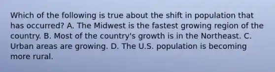 Which of the following is true about the shift in population that has occurred? A. The Midwest is the fastest growing region of the country. B. Most of the country's growth is in the Northeast. C. Urban areas are growing. D. The U.S. population is becoming more rural.