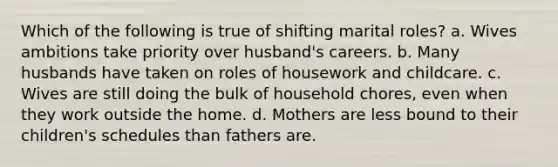 Which of the following is true of shifting marital roles? a. Wives ambitions take priority over husband's careers. b. Many husbands have taken on roles of housework and childcare. c. Wives are still doing the bulk of household chores, even when they work outside the home. d. Mothers are less bound to their children's schedules than fathers are.