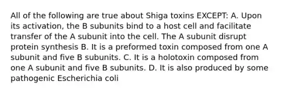 All of the following are true about Shiga toxins EXCEPT: A. Upon its activation, the B subunits bind to a host cell and facilitate transfer of the A subunit into the cell. The A subunit disrupt protein synthesis B. It is a preformed toxin composed from one A subunit and five B subunits. C. It is a holotoxin composed from one A subunit and five B subunits. D. It is also produced by some pathogenic Escherichia coli