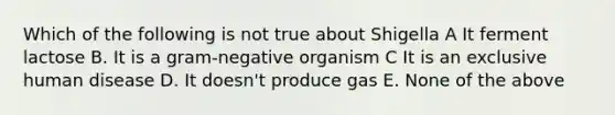 Which of the following is not true about Shigella A It ferment lactose B. It is a gram-negative organism C It is an exclusive human disease D. It doesn't produce gas E. None of the above