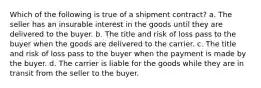 Which of the following is true of a shipment contract? a. The seller has an insurable interest in the goods until they are delivered to the buyer. b. ​The title and risk of loss pass to the buyer when the goods are delivered to the carrier. c. ​The title and risk of loss pass to the buyer when the payment is made by the buyer. d. The carrier is liable for the goods while they are in transit from the seller to the buyer.