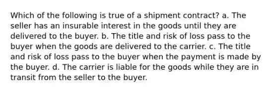 Which of the following is true of a shipment contract? a. The seller has an insurable interest in the goods until they are delivered to the buyer. b. ​The title and risk of loss pass to the buyer when the goods are delivered to the carrier. c. ​The title and risk of loss pass to the buyer when the payment is made by the buyer. d. The carrier is liable for the goods while they are in transit from the seller to the buyer.