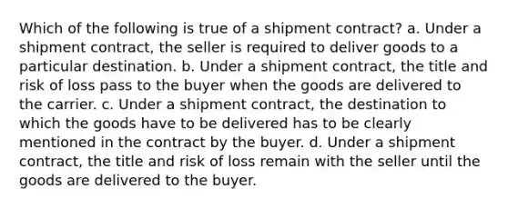 Which of the following is true of a shipment contract? a. Under a shipment contract, the seller is required to deliver goods to a particular destination. b. Under a shipment contract, the title and risk of loss pass to the buyer when the goods are delivered to the carrier. c. Under a shipment contract, the destination to which the goods have to be delivered has to be clearly mentioned in the contract by the buyer. d. Under a shipment contract, the title and risk of loss remain with the seller until the goods are delivered to the buyer.