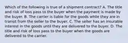 Which of the following is true of a shipment contract? ​A. The title and risk of loss pass to the buyer when the payment is made by the buyer. B. The carrier is liable for the goods while they are in transit from the seller to the buyer. C. The seller has an insurable interest in the goods until they are delivered to the buyer. D. The title and risk of loss pass to the buyer when the goods are delivered to the carrier.