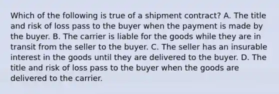 Which of the following is true of a shipment contract? ​A. The title and risk of loss pass to the buyer when the payment is made by the buyer. B. The carrier is liable for the goods while they are in transit from the seller to the buyer. C. The seller has an insurable interest in the goods until they are delivered to the buyer. D. The title and risk of loss pass to the buyer when the goods are delivered to the carrier.