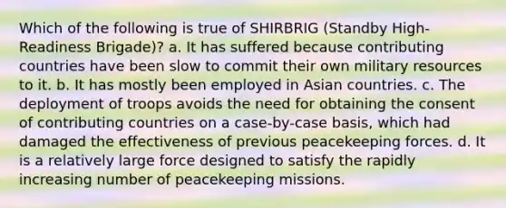 Which of the following is true of SHIRBRIG (Standby High-Readiness Brigade)? a. It has suffered because contributing countries have been slow to commit their own military resources to it. b. It has mostly been employed in Asian countries. c. The deployment of troops avoids the need for obtaining the consent of contributing countries on a case-by-case basis, which had damaged the effectiveness of previous peacekeeping forces. d. It is a relatively large force designed to satisfy the rapidly increasing number of peacekeeping missions.