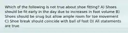 Which of the following is not true about shoe fitting? A) Shoes should be fit early in the day due to increases in foot volume B) Shoes should be snug but allow ample room for toe movement C) Shoe break should coincide with ball of foot D) All statements are true