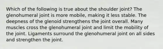 Which of the following is true about the shoulder joint? The glenohumeral joint is more mobile, making it less stable. The deepness of the glenoid strengthens the joint overall. Many muscles cross the glenohumeral joint and limit the mobility of the joint. Ligaments surround the glenohumeral joint on all sides and strengthen the joint.