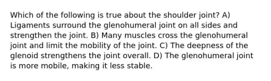 Which of the following is true about the shoulder joint? A) Ligaments surround the glenohumeral joint on all sides and strengthen the joint. B) Many muscles cross the glenohumeral joint and limit the mobility of the joint. C) The deepness of the glenoid strengthens the joint overall. D) The glenohumeral joint is more mobile, making it less stable.