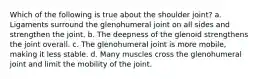 Which of the following is true about the shoulder joint? a. Ligaments surround the glenohumeral joint on all sides and strengthen the joint. b. The deepness of the glenoid strengthens the joint overall. c. The glenohumeral joint is more mobile, making it less stable. d. Many muscles cross the glenohumeral joint and limit the mobility of the joint.