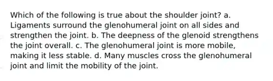 Which of the following is true about the shoulder joint? a. Ligaments surround the glenohumeral joint on all sides and strengthen the joint. b. The deepness of the glenoid strengthens the joint overall. c. The glenohumeral joint is more mobile, making it less stable. d. Many muscles cross the glenohumeral joint and limit the mobility of the joint.