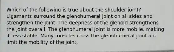 Which of the following is true about the shoulder joint? Ligaments surround the glenohumeral joint on all sides and strengthen the joint. The deepness of the glenoid strengthens the joint overall. The glenohumeral joint is more mobile, making it less stable. Many muscles cross the glenohumeral joint and limit the mobility of the joint.