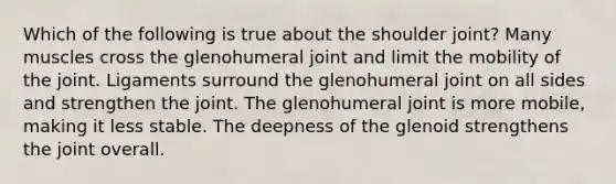 Which of the following is true about the shoulder joint? Many muscles cross the glenohumeral joint and limit the mobility of the joint. Ligaments surround the glenohumeral joint on all sides and strengthen the joint. The glenohumeral joint is more mobile, making it less stable. The deepness of the glenoid strengthens the joint overall.