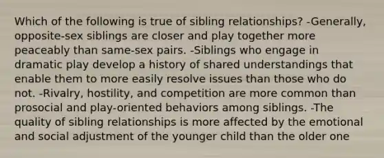 Which of the following is true of sibling relationships? -Generally, opposite-sex siblings are closer and play together more peaceably than same-sex pairs. -Siblings who engage in dramatic play develop a history of shared understandings that enable them to more easily resolve issues than those who do not. -Rivalry, hostility, and competition are more common than prosocial and play-oriented behaviors among siblings. -The quality of sibling relationships is more affected by the emotional and social adjustment of the younger child than the older one