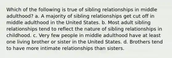 Which of the following is true of sibling relationships in middle adulthood? a. A majority of sibling relationships get cut off in middle adulthood in the United States. b. Most adult sibling relationships tend to reflect the nature of sibling relationships in childhood. c. Very few people in middle adulthood have at least one living brother or sister in the United States. d. Brothers tend to have more intimate relationships than sisters.