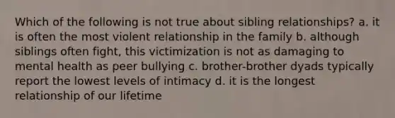 Which of the following is not true about sibling relationships? a. it is often the most violent relationship in the family b. although siblings often fight, this victimization is not as damaging to mental health as peer bullying c. brother-brother dyads typically report the lowest levels of intimacy d. it is the longest relationship of our lifetime